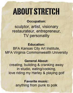 ABOUT STRETCH
Occupation: 
sculptor, artist, visionary restaurateur, entrepreneur,
TV personality

Education:
BFA Kansas City Art Institute, 
MFA Virginia Commonwealth University
General About: 
creating, building & cranking away 
in studio, eating/cooking,
love riding my Harley & playing golf 
Favorite music: 
anything from punk to polk